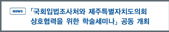 news:「국회입법조사처와 제주특별자치도의회 상호협력을 위한 학술세미나」공동 개최