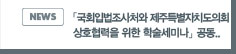 NEWS:「국회입법조사처와 제주특별자치도의회 상호협력을 위한 학술세미나」공동 개최