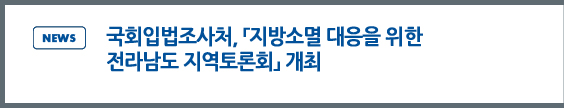 news: 국회입법조사처, 「지방소멸 대응을 위한 전라남도 지역토론회」개최