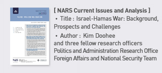 ＜NARS Current Issues and Analysis＞ Title: Israel-Hamas War: Background， Prospects and Challenges, Author: : Kim Dohee and three fellow research officers Politics and Administration Research Office Foreign Affairs and National Security Team more